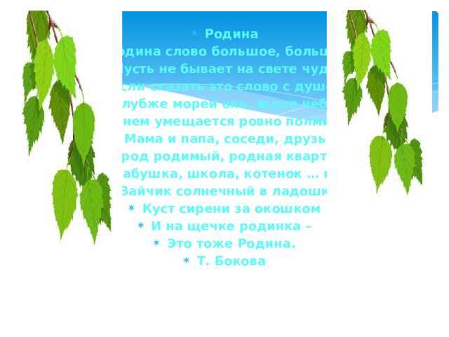 Родина Родина слово большое, большое! Пусть не бывает на свете чудес, Если сказать это слово с душою, Глубже морей оно, выше небес! В нем умещается ровно полмира: Мама и папа, соседи, друзья. Город родимый, родная квартира, Бабушка, школа, котенок … и я. Зайчик солнечный в ладошке, Куст сирени за окошком И на щечке родинка – Это тоже Родина. Т. Бокова 