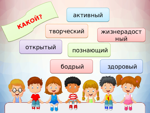 КАКОЙ? активный творческий жизнерадостный открытый  познающий  здоровый  бодрый 