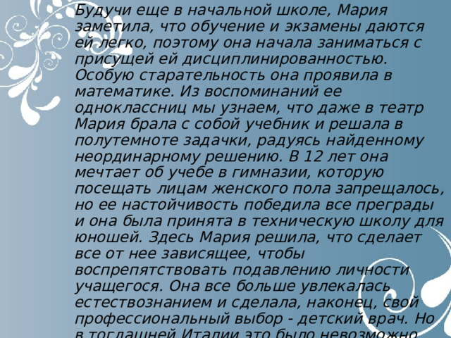 Будучи еще в начальной школе, Мария заметила, что обучение и экзамены даются ей легко, поэтому она начала заниматься с присущей ей дисциплинированностью. Особую старательность она проявила в математике. Из воспоминаний ее одноклассниц мы узнаем, что даже в театр Маpия брала с собой учебник и решала в полутемноте задачки, радуясь найденному неординарному решению. В 12 лет она мечтает об учебе в гимназии, которую посещать лицам женского пола запрещалось, но ее настойчивость победила все преграды и она была принята в техническую школу для юношей. Здесь Мария решила, что сделает все от нее зависящее, чтобы воспрепятствовать подавлению личности учащегося. Она все больше увлекалась естествознанием и сделала, наконец, свой профессиональный выбор - детский врач. Но в тогдашней Италии это было невозможно. Медицина была привилегией мужской половины. 
