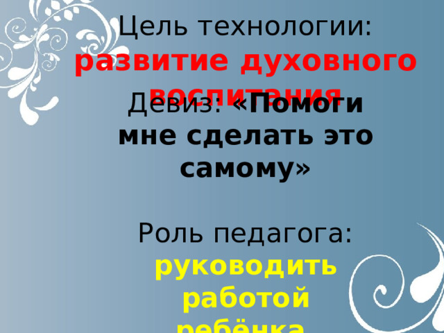  Цель технологии:  развитие духовного воспитания Девиз: «Помоги мне сделать это самому»  Роль педагога:  руководить работой ребёнка, помогать ребёнку , если он об этом попросит. 