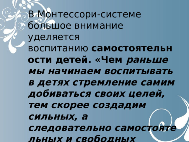 В Монтессори-системе большое внимание уделяется воспитанию  самостоятельности детей. «Чем раньше мы начинаем воспитывать в детях стремление самим добиваться своих целей, тем скорее создадим сильных, а следовательно самостоятельных и свободных людей» 