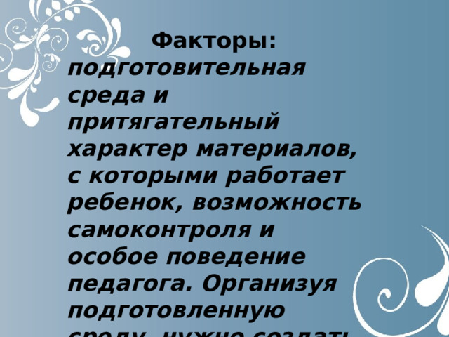 Факторы: подготовительная среда и притягательный характер материалов, с которыми работает ребенок, возможность самоконтроля и особое поведение педагога. Организуя подготовленную среду, нужно создать детям свободный доступ ко всем предметам. 