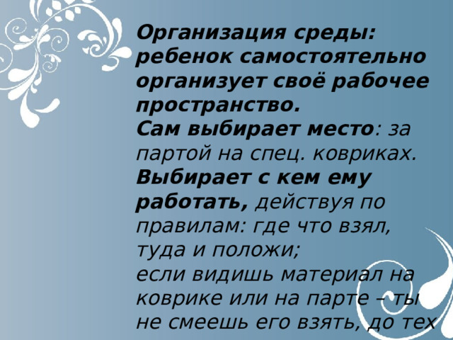 Организация среды: ребенок самостоятельно организует своё рабочее пространство. Сам выбирает место : за партой на спец. ковриках. Выбирает с кем ему работать, действуя по правилам: где что взял, туда и положи; если видишь материал на коврике или на парте – ты не смеешь его взять, до тех пор, пока его не вернут на место. 