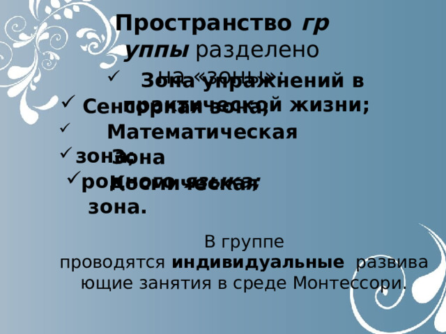 Пространство  группы  разделено на «зоны»:    Зона упражнений в практической жизни; Сенсорная зона; Сенсорная зона;  Математическая зона;  Зона родного  языка;  Космическая зона. В группе проводятся  индивидуальные   развивающие занятия в среде Монтессори. 