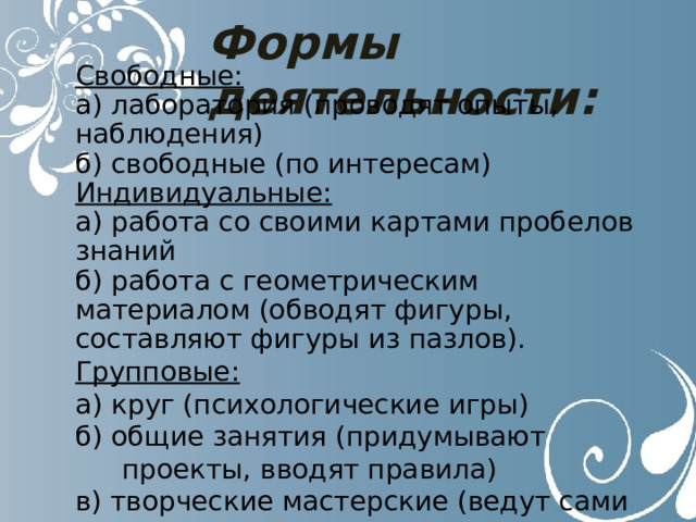Формы деятельности: Свободные: а) лаборатория (проводят опыты, наблюдения) б) свободные (по интересам) Индивидуальные: а) работа со своими картами пробелов знаний б) работа с геометрическим материалом (обводят фигуры, составляют фигуры из пазлов). Групповые: а) круг (психологические игры) б) общие занятия (придумывают проекты, вводят правила) в) творческие мастерские (ведут сами своё портфолио) 