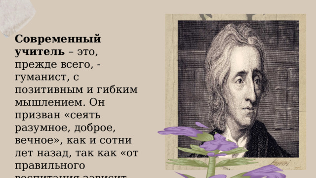 Современный учитель – это, прежде всего, - гуманист, с позитивным и гибким мышлением. Он призван «сеять разумное, доброе, вечное», как и сотни лет назад, так как «от правильного воспитания зависит благосостояние всего народа». (Джон Локк) 