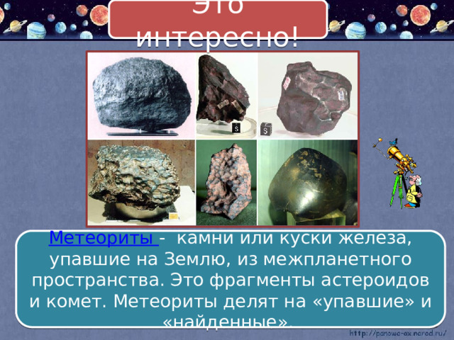 Это интересно! Метеориты - камни или куски железа, упавшие на Землю, из межпланетного пространства. Это фрагменты астероидов и комет. Метеориты делят на «упавшие» и «найденные». 