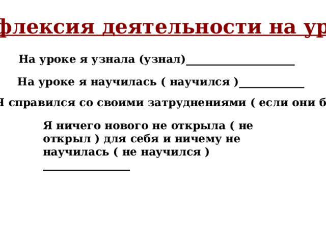 Рефлексия деятельности на уроке На уроке я узнала (узнал)____________________ На уроке я научилась ( научился )____________ Я справился со своими затруднениями ( если они были) __ Я ничего нового не открыла ( не открыл ) для себя и ничему не научилась ( не научился ) ________________ 