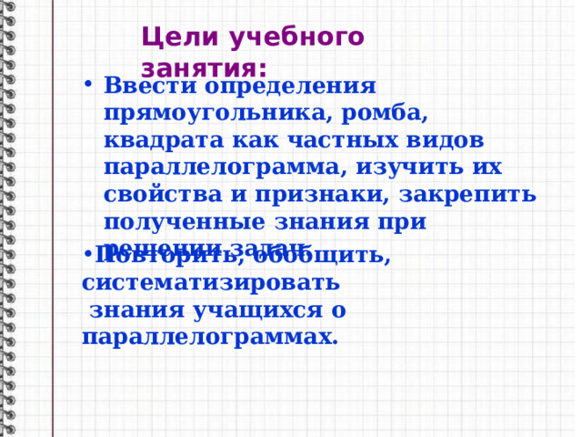 Цели учебного занятия: Ввести определения прямоугольника, ромба, квадрата как частных видов параллелограмма, изучить их свойства и признаки, закрепить полученные знания при решении задач. Повторить, обобщить, систематизировать  знания учащихся о параллелограммах. 