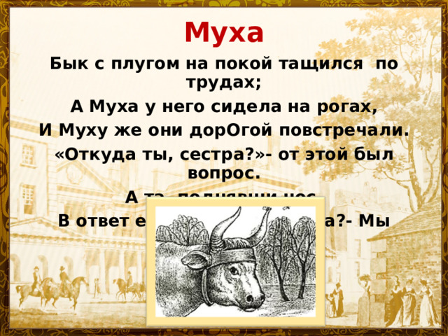Муха Бык с плугом на покой тащился по трудах; А Муха у него сидела на рогах, И Муху же они дорОгой повстречали. «Откуда ты, сестра?»- от этой был вопрос. А та, поднявши нос, В ответ ей говорит: «Откуда?- Мы ПАХАЛИ!»… 