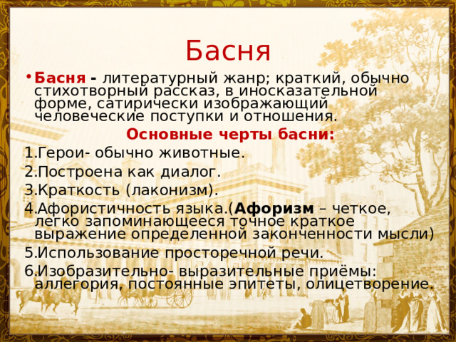 Басня Басня - литературный жанр; краткий, обычно стихотворный рассказ, в иносказательной форме, сатирически изображающий человеческие поступки и отношения. Основные черты басни: Герои- обычно животные. Построена как диалог. Краткость (лаконизм). Афористичность языка.( Афоризм  – четкое, легко запоминающееся точное краткое выражение определенной законченности мысли) Использование просторечной речи. Изобразительно- выразительные приёмы: аллегория, постоянные эпитеты, олицетворение. 