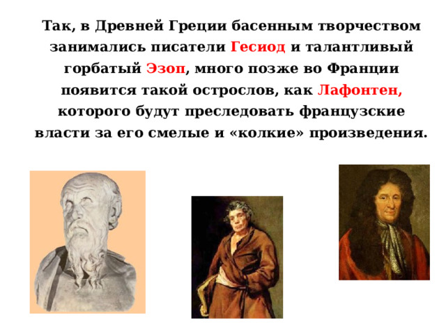 Так, в Древней Греции басенным творчеством занимались писатели Гесиод и талантливый горбатый Эзоп , много позже во Франции появится такой острослов, как Лафонтен, которого будут преследовать французские власти за его смелые и «колкие» произведения.  