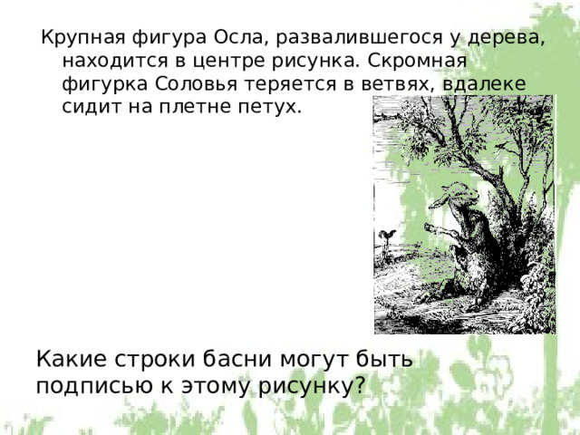 Крупная фигура Осла, развалившегося у дерева, находится в центре рисунка. Скромная фигурка Соловья теряется в ветвях, вдалеке сидит на плетне петух. Какие строки басни могут быть подписью к этому рисунку? 