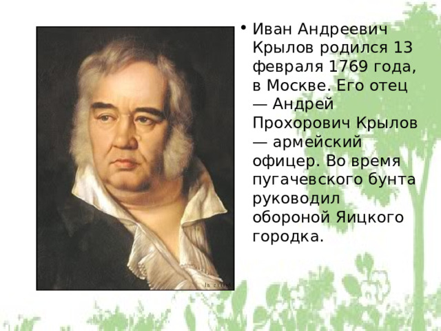 Иван Андреевич Крылов родился 13 февраля 1769 года, в Москве. Его отец — Андрей Прохорович Крылов — армейский офицер. Во время пугачевского бунта руководил обороной Яицкого городка. 