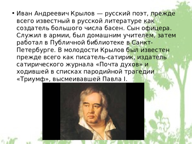 Иван Андреевич Крылов — русский поэт, прежде всего известный в русской литературе как создатель большого числа басен. Сын офицера. Служил в армии, был домашним учителем, затем работал в Публичной библиотеке в Санкт-Петербурге. В молодости Крылов был известен прежде всего как писатель-сатирик, издатель сатирического журнала «Почта духов» и ходившей в списках пародийной трагедии «Триумф», высмеивавшей Павла I. 