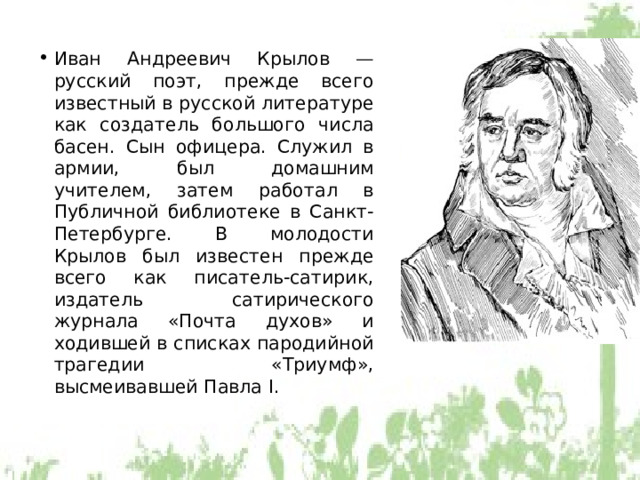Иван Андреевич Крылов — русский поэт, прежде всего известный в русской литературе как создатель большого числа басен. Сын офицера. Служил в армии, был домашним учителем, затем работал в Публичной библиотеке в Санкт-Петербурге. В молодости Крылов был известен прежде всего как писатель-сатирик, издатель сатирического журнала «Почта духов» и ходившей в списках пародийной трагедии «Триумф», высмеивавшей Павла I. 