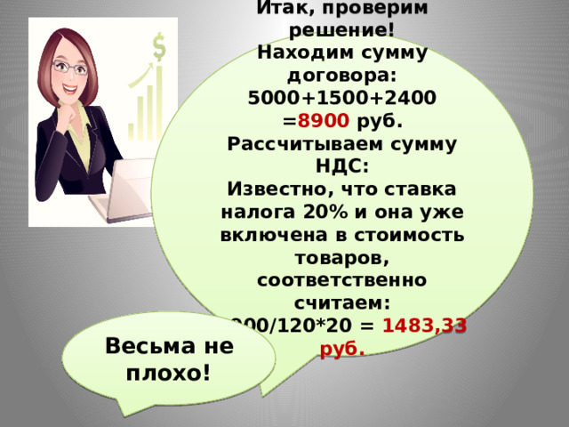 Итак, проверим решение! Находим сумму договора: 5000+1500+2400 = 8900 руб. Рассчитываем сумму НДС: Известно, что ставка налога 20% и она уже включена в стоимость товаров, соответственно считаем: 8900/120*20 = 1483,33 руб. Весьма не плохо! 