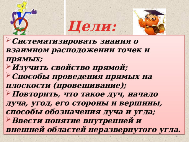 Цели: Систематизировать знания о взаимном расположении точек и прямых; Изучить свойство прямой; Способы проведения прямых на плоскости (провешивание); Повторить, что такое луч, начало луча, угол, его стороны и вершины, способы обозначения луча и угла; Ввести понятие внутренней и внешней областей неразвернутого угла.   