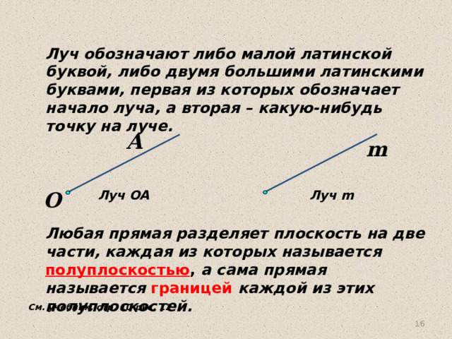 Луч обозначают либо малой латинской буквой, либо двумя большими латинскими буквами, первая из которых обозначает начало луча, а вторая – какую-нибудь точку на луче. А m   O Луч OA Луч m Любая прямая разделяет плоскость на две части, каждая из которых называется полуплоскостью , а сама прямая называется границей  каждой из этих полуплоскостей. См. учебник, стр. 10 рис. 12 15 