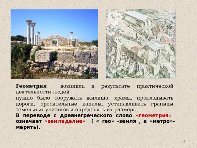 Геометрия возникла в результате практической деятельности людей : нужно было сооружать жилища, храмы, прокладывать дороги, оросительные каналы, устанавливать границы земельных участков и определять их размеры. В переводе с древнегреческого слово «геометрия» означает «земледелие» ( « гео» -земля , а «метро»- мерить).  