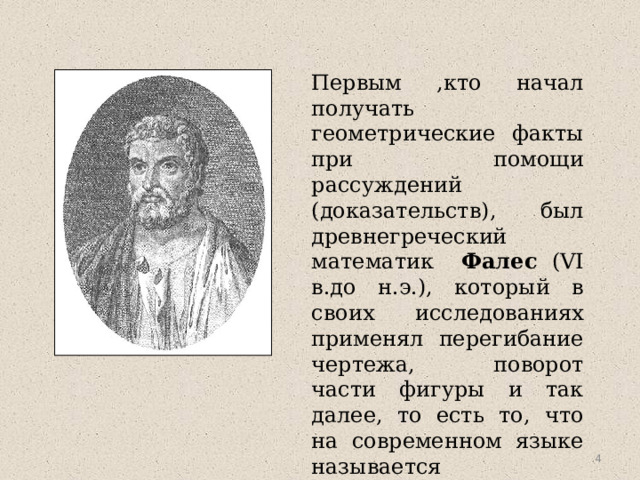 Первым ,кто начал получать геометрические факты при помощи рассуждений (доказательств), был древнегреческий математик Фалес (VI в.до н.э.), который в своих исследованиях применял перегибание чертежа, поворот части фигуры и так далее, то есть то, что на современном языке называется движением.  