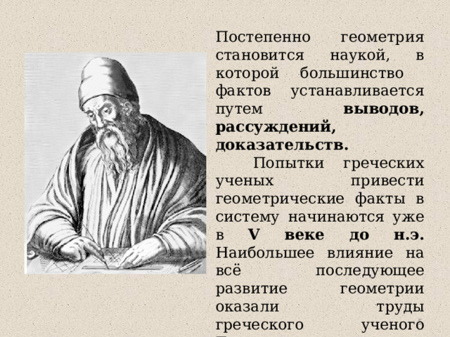 Постепенно геометрия становится наукой, в которой большинство фактов устанавливается путем выводов, рассуждений, доказательств.  Попытки греческих ученых привести геометрические факты в систему начинаются уже в V веке до н.э. Наибольшее влияние на всё последующее развитие геометрии оказали труды греческого ученого Евклида , жившего в Александрии в III веке до н.э.  