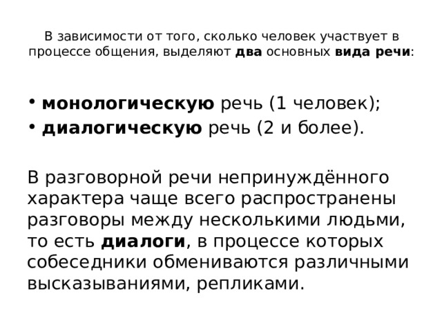 В зависимости от того, сколько человек участвует в процессе общения, выделяют  два  основных  вида речи :   монологическую  речь (1 человек); диалогическую  речь (2 и более). В разговорной речи непринуждённого характера чаще всего распространены разговоры между несколькими людьми, то есть  диалоги , в процессе которых собеседники обмениваются различными высказываниями, репликами. 