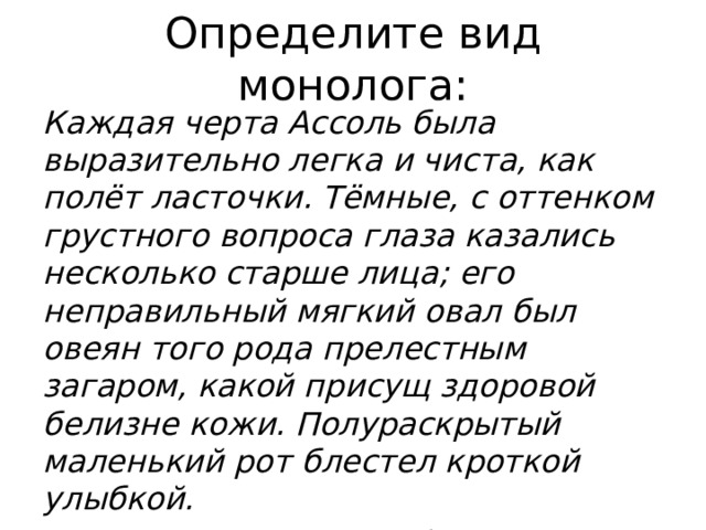 Определите вид монолога: Каждая черта Ассоль была выразительно легка и чиста, как полёт ласточки. Тёмные, с оттенком грустного вопроса глаза казались несколько старше лица; его неправильный мягкий овал был овеян того рода прелестным загаром, какой присущ здоровой белизне кожи. Полураскрытый маленький рот блестел кроткой улыбкой.  (А. С. Грин. Алые паруса) 