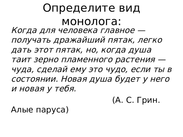 Определите вид монолога: Когда для человека главное — получать дражайший пятак, легко дать этот пятак, но, когда душа таит зерно пламенного растения — чуда, сделай ему это чудо, если ты в состоянии. Новая душа будет у него и новая у тебя.  (А. С. Грин. Алые паруса) 