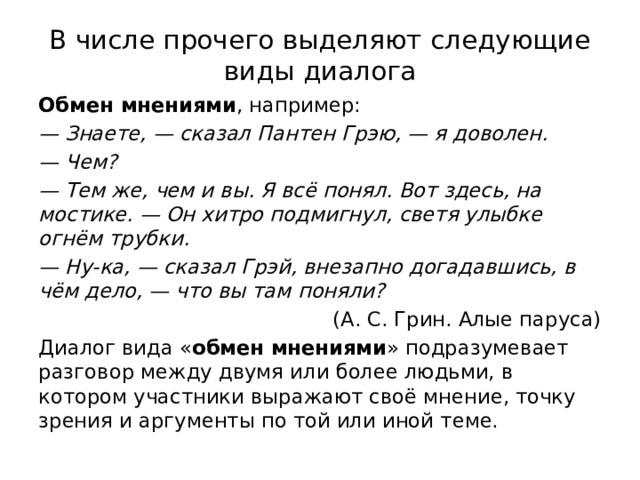 В числе прочего выделяют следующие виды диалога Обмен мнениями , например: — Знаете, — сказал Пантен Грэю, — я доволен. —  Чем? — Тем же, чем и вы. Я всё понял. Вот здесь, на мостике. — Он хитро подмигнул, светя улыбке огнём трубки. —  Ну-ка, — сказал Грэй, внезапно догадавшись, в чём дело, — что вы там поняли?  (А. С. Грин. Алые паруса) Диалог вида « обмен мнениями » подразумевает разговор между двумя или более людьми, в котором участники выражают своё мнение, точку зрения и аргументы по той или иной теме. 