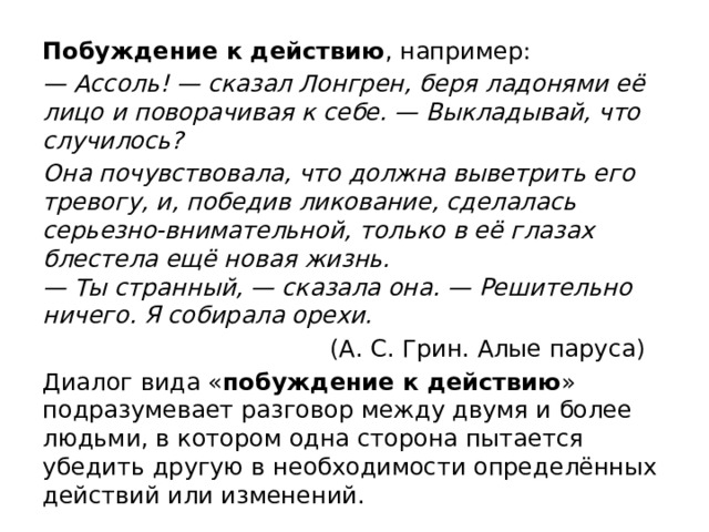 Побуждение к действию , например: — Ассоль! — сказал Лонгрен, беря ладонями её лицо и поворачивая к себе. — Выкладывай, что случилось? Она почувствовала, что должна выветрить его тревогу, и, победив ликование, сделалась серьезно-внимательной, только в её глазах блестела ещё новая жизнь.  — Ты странный, — сказала она. — Решительно ничего. Я собирала орехи.  (А. С. Грин. Алые паруса) Диалог вида « побуждение к действию » подразумевает разговор между двумя и более людьми, в котором одна сторона пытается убедить другую в необходимости определённых действий или изменений. 