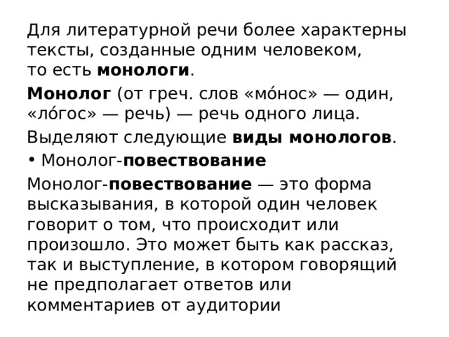 Для литературной речи более характерны тексты, созданные одним человеком, то есть  монологи . Монолог (от греч. слов «мо́нос» — один, «ло́гос» — речь) — речь одного лица. Выделяют следующие виды монологов . Монолог- повествование Монолог- повествование  — это форма высказывания, в которой один человек говорит о том, что происходит или произошло. Это может быть как рассказ, так и выступление, в котором говорящий не предполагает ответов или комментариев от аудитории 
