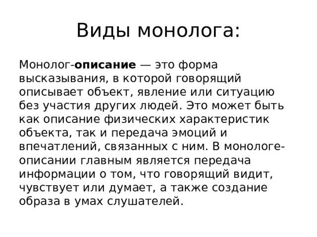 Виды монолога: Монолог- описание  — это форма высказывания, в которой говорящий описывает объект, явление или ситуацию без участия других людей. Это может быть как описание физических характеристик объекта, так и передача эмоций и впечатлений, связанных с ним. В монологе-описании главным является передача информации о том, что говорящий видит, чувствует или думает, а также создание образа в умах слушателей. 