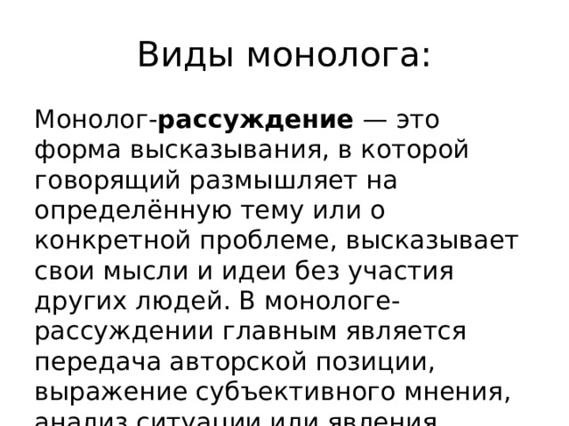 Виды монолога: Монолог- рассуждение  — это форма высказывания, в которой говорящий размышляет на определённую тему или о конкретной проблеме, высказывает свои мысли и идеи без участия других людей. В монологе-рассуждении главным является передача авторской позиции, выражение субъективного мнения, анализ ситуации или явления. 