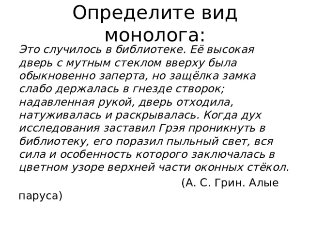 Определите вид монолога: Это случилось в библиотеке. Её высокая дверь с мутным стеклом вверху была обыкновенно заперта, но защёлка замка слабо держалась в гнезде створок; надавленная рукой, дверь отходила, натуживалась и раскрывалась. Когда дух исследования заставил Грэя проникнуть в библиотеку, его поразил пыльный свет, вся сила и особенность которого заключалась в цветном узоре верхней части оконных стёкол.  (А. С. Грин. Алые паруса) 