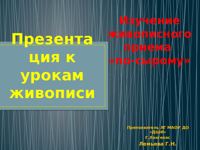 Изучение живописного приема «по-сырому» Презентация к урокам живописи Препоаватель ЛГ МАОУ ДО «ДШИ» Г.Лангепас Лемьева Г.Н. 