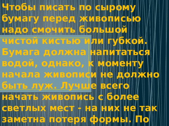 Чтобы писать по сырому бумагу перед живописью надо смочить большой чистой кистью или губкой. Бумага должна напитаться водой, однако, к моменту начала живописи не должно быть луж. Лучше всего начать живопись с более светлых мест - на них не так заметна потеря формы. По мере высыхания бумаги следует переходить к более темным местам и уточнять детали. 