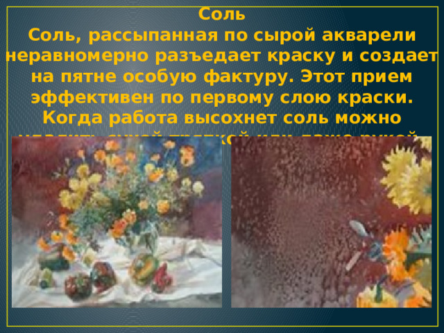 Соль  Соль, рассыпанная по сырой акварели неравномерно разъедает краску и создает на пятне особую фактуру. Этот прием эффективен по первому слою краски. Когда работа высохнет соль можно удалить сухой тряпкой или даже рукой. 