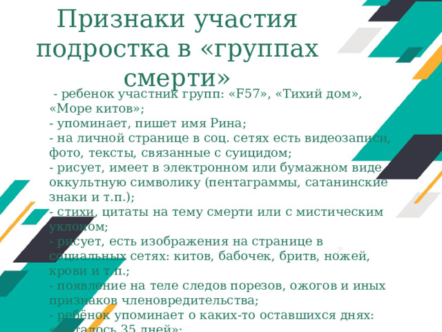 Признаки участия подростка в «группах смерти»   - ребенок участник групп: «F57», «Тихий дом», «Море китов»; - упоминает, пишет имя Рина; - на личной странице в соц. сетях есть видеозаписи, фото, тексты, связанные с суицидом; - рисует, имеет в электронном или бумажном виде оккультную символику (пентаграммы, сатанинские знаки и т.п.); - стихи, цитаты на тему смерти или с мистическим уклоном; - рисует, есть изображения на странице в социальных сетях: китов, бабочек, бритв, ножей, крови и т.п.; - появление на теле следов порезов, ожогов и иных признаков членовредительства; - ребёнок упоминает о каких-то оставшихся днях: «Осталось 35 дней»; - нарушение режима сна, ранний подъем утром или невозможность разбудить ребёнка утром и т.д. Оригинальные шаблоны для презентаций: https://presentation-creation.ru/powerpoint-templates.html  Бесплатно и без регистрации.  