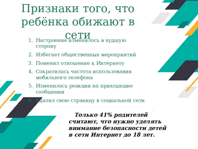 Признаки того, что ребёнка обижают в сети Настроение изменилось в худшую сторону Избегает общественных мероприятий Поменял отношение к Интернету Сократилась частота использования мобильного телефона Изменилась реакция на приходящие сообщения Удалил свою страницу в социальной сети Оригинальные шаблоны для презентаций: https://presentation-creation.ru/powerpoint-templates.html  Бесплатно и без регистрации. Только 41% родителей считают, что нужно уделять внимание безопасности детей в сети Интернет до 18 лет.  