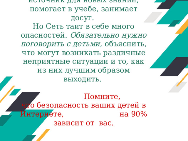 Интернет - прекрасный источник для новых знаний, помогает в учебе, занимает досуг.  Но Сеть таит в себе много опасностей. Обязательно нужно поговорить с детьми , объяснить, что могут возникать различные неприятные ситуации и то, как из них лучшим образом выходить.    Помните, что безопасность ваших детей в Интернете, на 90% зависит от  вас.   Оригинальные шаблоны для презентаций: https://presentation-creation.ru/powerpoint-templates.html  Бесплатно и без регистрации.  