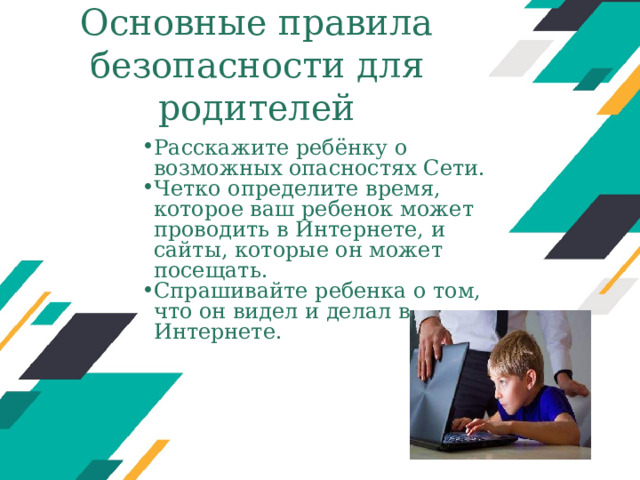 Основные правила безопасности для родителей Расскажите ребёнку о возможных опасностях Сети. Четко определите время, которое ваш ребенок может проводить в Интернете, и сайты, которые он может посещать. Спрашивайте ребенка о том, что он видел и делал в Интернете. Оригинальные шаблоны для презентаций: https://presentation-creation.ru/powerpoint-templates.html  Бесплатно и без регистрации.  