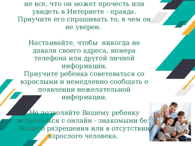    Помогите ребенку понять, что далеко не все, что он может прочесть или увидеть в Интернете - правда. Приучите его спрашивать то, в чем он не уверен.   Настаивайте, чтобы никогда не давали своего адреса, номера телефона или другой личной информации.  Приучите ребенка советоваться со взрослыми и немедленно сообщать о появлении нежелательной информации.   Не позволяйте Вашему ребенку встречаться с онлайн - знакомыми без Вашего разрешения или в отсутствии взрослого человека.    Оригинальные шаблоны для презентаций: https://presentation-creation.ru/powerpoint-templates.html  Бесплатно и без регистрации.  