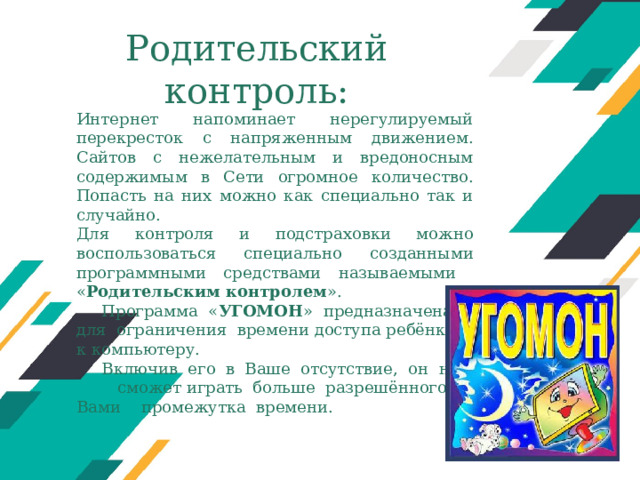 Родительский контроль: Интернет напоминает нерегулируемый перекресток с напряженным движением. Сайтов с нежелательным и вредоносным содержимым в Сети огромное количество. Попасть на них можно как специально так и случайно. Для контроля и подстраховки можно воспользоваться специально созданными программными средствами называемыми « Родительским контролем ». Программа « УГОМОН » предназначена для ограничения времени доступа ребёнка к компьютеру. Включив его в Ваше отсутствие, он не сможет играть больше разрешённого Вами промежутка времени. Оригинальные шаблоны для презентаций: https://presentation-creation.ru/powerpoint-templates.html  Бесплатно и без регистрации.  