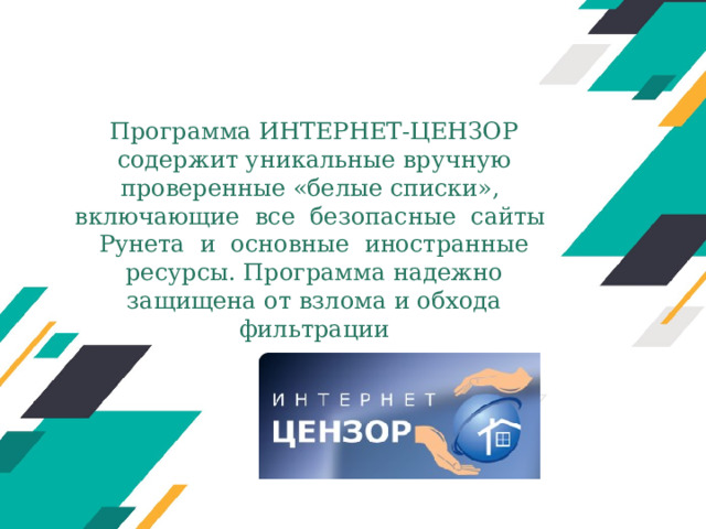 Программа ИНТЕРНЕТ-ЦЕНЗОР содержит уникальные вручную проверенные «белые списки», включающие все безопасные сайты Рунета и основные иностранные ресурсы. Программа надежно защищена от взлома и обхода фильтрации Оригинальные шаблоны для презентаций: https://presentation-creation.ru/powerpoint-templates.html  Бесплатно и без регистрации.  