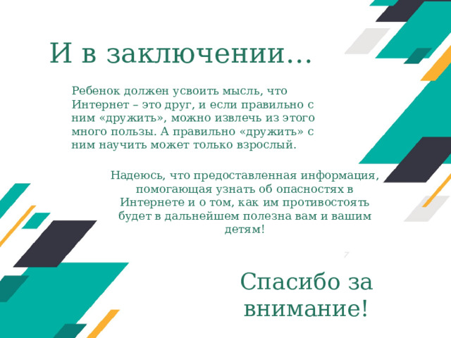 И в заключении… Ребенок должен усвоить мысль, что Интернет – это друг, и если правильно с ним «дружить», можно извлечь из этого много пользы. А правильно «дружить» с ним научить может только взрослый. Надеюсь, что предоставленная информация, помогающая узнать об опасностях в Интернете и о том, как им противостоять будет в дальнейшем полезна вам и вашим детям! Оригинальные шаблоны для презентаций: https://presentation-creation.ru/powerpoint-templates.html  Бесплатно и без регистрации. Спасибо за внимание!  