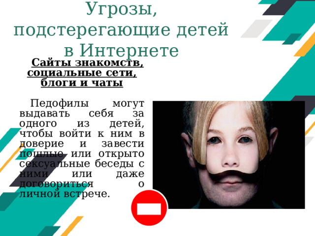 Угрозы, подстерегающие детей в Интернете Сайты знакомств, социальные сети, блоги и чаты  Педофилы могут выдавать себя за одного из детей, чтобы войти к ним в доверие и завести пошлые или открыто сексуальные беседы с ними или даже договориться о личной встрече. Оригинальные шаблоны для презентаций: https://presentation-creation.ru/powerpoint-templates.html  Бесплатно и без регистрации.  