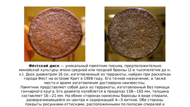 Фе́стский диск — уникальный памятник письма, предположительно минойской культуры эпохи средней или поздней бронзы (2-е тысячелетие до н. э.). Диск диаметром 16 см, изготовленный из терракоты, найден при раскопках города Фест на острове Крит в 1908 году. Его точное назначение, а также место и время изготовления достоверно неизвестны. Памятник представляет собой диск из терракоты, изготовленный без помощи гончарного круга. Его диаметр колеблется в пределах 158—165 мм, толщина составляет 16—21 мм. На обеих сторонах нанесены борозды в виде спирали, разворачивающейся из центра и содержащей 4—5 витков. Обе стороны покрыты рисунками-оттисками, расположенными по полосам спиралей и распределёнными поперечными линиями по группам (полям). Каждое такое поле содержит от 2 до 7 знаков. Оттиски получены с помощью деревянных или каменных печатей на мягкой глине, до обжига диска, что позволяет считать сообщение на поверхности Фестского диска древнейшим известным науке печатным текстом.  
