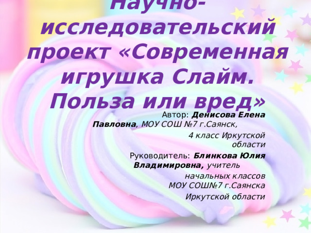 Научно- исследовательский проект «Современная игрушка Слайм. Польза или вред»  Автор: Денисова Елена Павловна , МОУ СОШ №7 г.Саянск,  4 класс Иркутской области   Руководитель: Блинкова Юлия Владимировна, учитель   начальных классов МОУ СОШ№7 г.Саянска Иркутской области  
