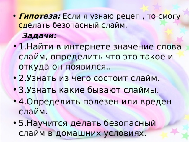 Гипотеза: Если я узнаю рецеп , то смогу сделать безопасный слайм.  Задачи: 1.Найти в интернете значение слова слайм, определить что это такое и откуда он появился.. 2.Узнать из чего состоит слайм. 3.Узнать какие бывают слаймы. 4.Определить полезен или вреден слайм. 5.Научится делать безопасный слайм в домашних условиях.  